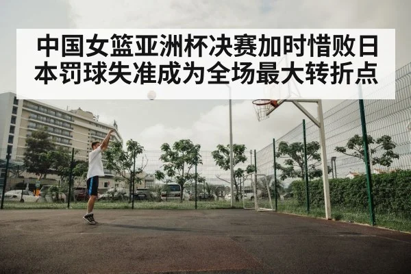中国女篮亚洲杯决赛加时惜败日本罚球失准成为全场最大转折点
