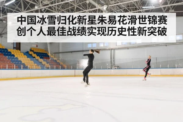 中国冰雪归化新星朱易花滑世锦赛创个人最佳战绩实现历史性新突破